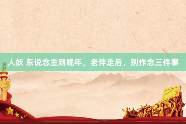 人妖 东说念主到晚年，老伴走后，别作念三件事