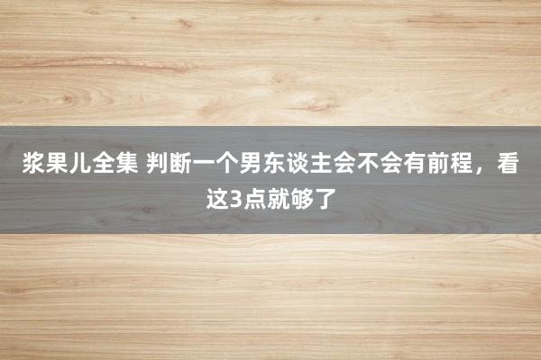 浆果儿全集 判断一个男东谈主会不会有前程，看这3点就够了