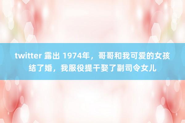 twitter 露出 1974年，哥哥和我可爱的女孩结了婚，我服役提干娶了副司令女儿