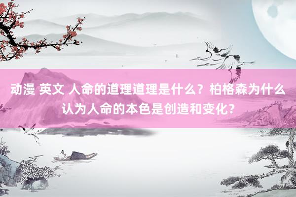 动漫 英文 人命的道理道理是什么？柏格森为什么认为人命的本色是创造和变化？