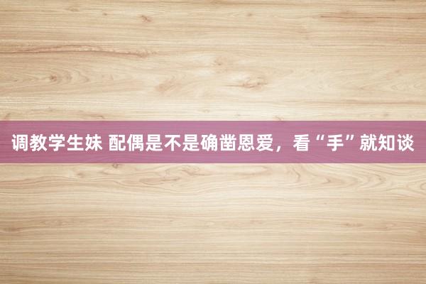 调教学生妹 配偶是不是确凿恩爱，看“手”就知谈
