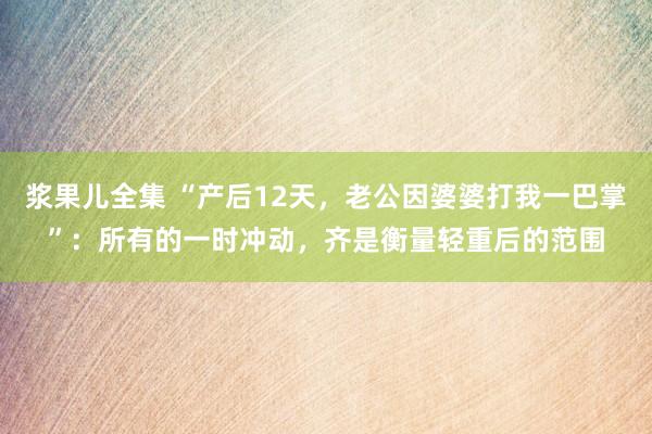 浆果儿全集 “产后12天，老公因婆婆打我一巴掌”：所有的一时冲动，齐是衡量轻重后的范围