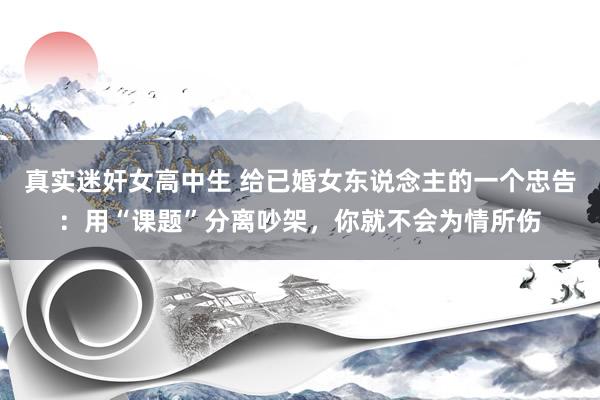 真实迷奸女高中生 给已婚女东说念主的一个忠告：用“课题”分离吵架，你就不会为情所伤