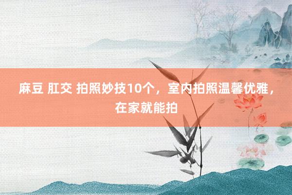 麻豆 肛交 拍照妙技10个，室内拍照温馨优雅，在家就能拍