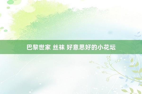 巴黎世家 丝袜 好意思好的小花坛