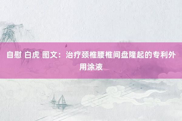 自慰 白虎 图文：治疗颈椎腰椎间盘隆起的专利外用涂液