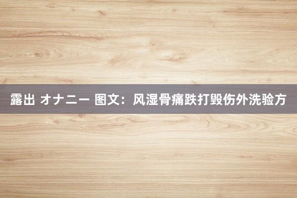 露出 オナニー 图文：风湿骨痛跌打毁伤外洗验方