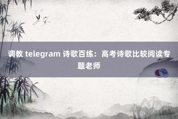 调教 telegram 诗歌百练：高考诗歌比较阅读专题老师
