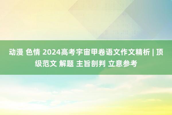 动漫 色情 2024高考宇宙甲卷语文作文精析 | 顶级范文 解题 主旨剖判 立意参考