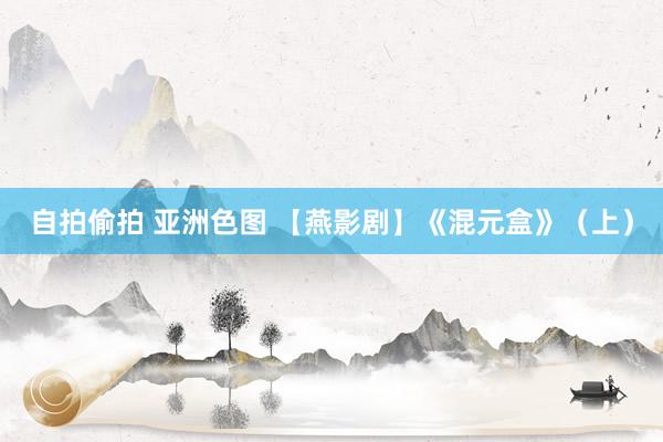 自拍偷拍 亚洲色图 【燕影剧】《混元盒》（上）