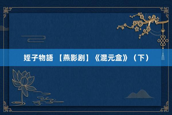 姪子物語 【燕影剧】《混元盒》（下）