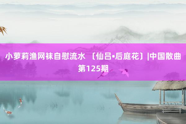 小萝莉渔网袜自慰流水 〔仙吕•后庭花〕|中国散曲第125期