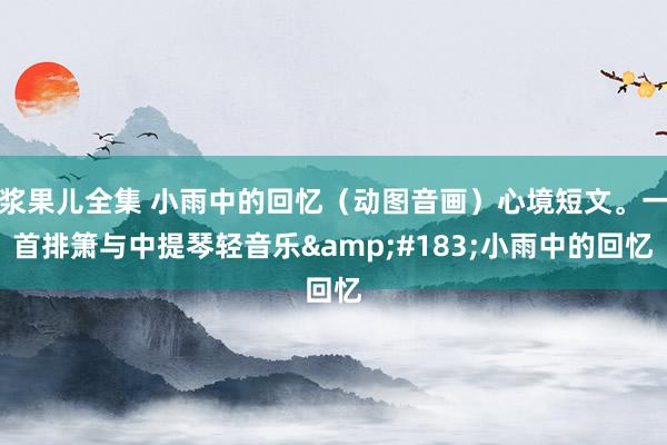 浆果儿全集 小雨中的回忆（动图音画）心境短文。一首排箫与中提琴轻音乐&#183;小雨中的回忆