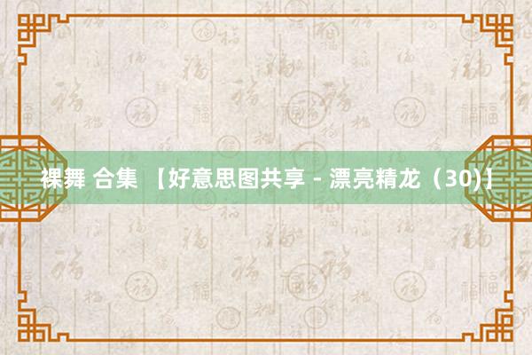 裸舞 合集 【好意思图共享 - 漂亮精龙（30)】