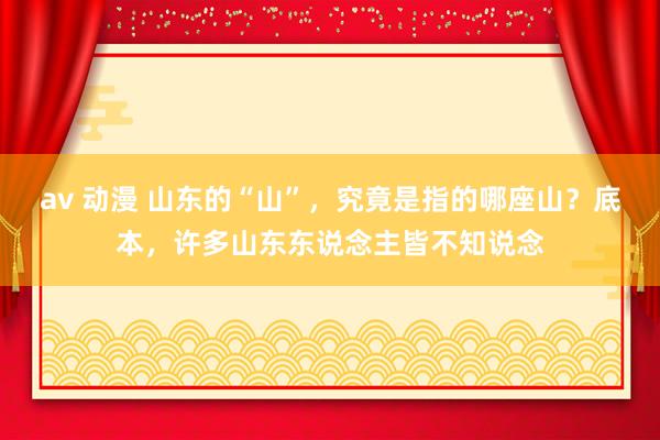 av 动漫 山东的“山”，究竟是指的哪座山？底本，许多山东东说念主皆不知说念