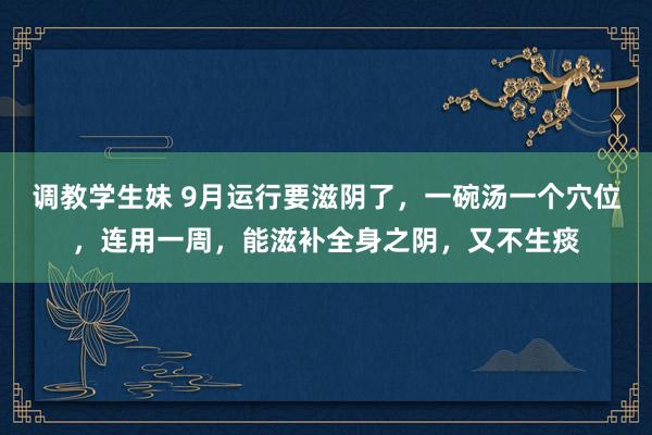 调教学生妹 9月运行要滋阴了，一碗汤一个穴位，连用一周，能滋补全身之阴，又不生痰