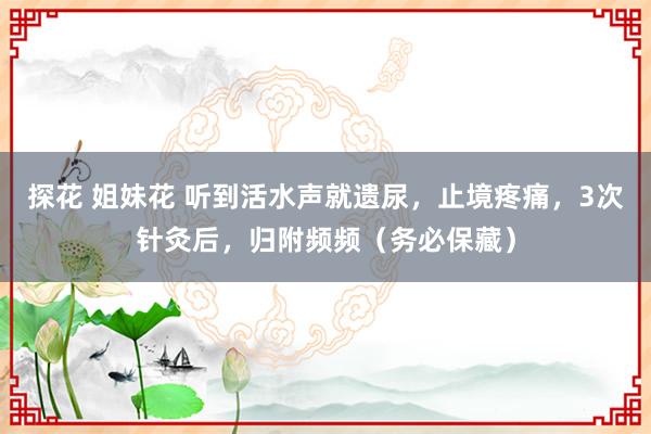 探花 姐妹花 听到活水声就遗尿，止境疼痛，3次针灸后，归附频频（务必保藏）
