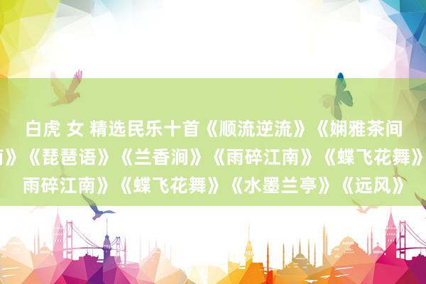 白虎 女 精选民乐十首《顺流逆流》《娴雅茶间》《梅花泪》《忆江南》《琵琶语》《兰香涧》《雨碎江南》《蝶飞花舞》《水墨兰亭》《远风》