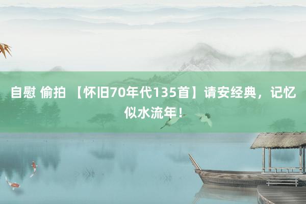 自慰 偷拍 【怀旧70年代135首】请安经典，记忆似水流年！