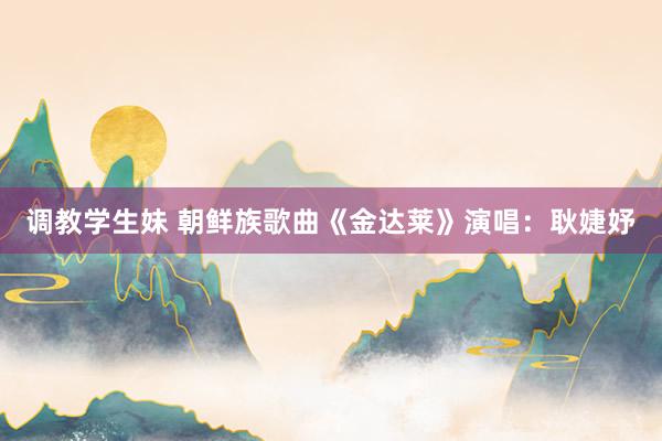 调教学生妹 朝鲜族歌曲《金达莱》演唱：耿婕妤