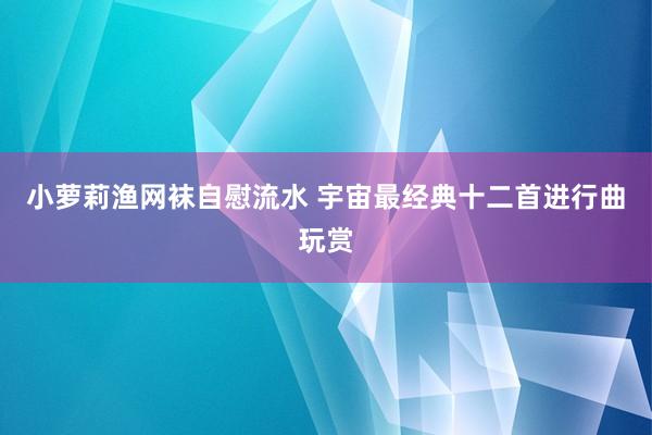 小萝莉渔网袜自慰流水 宇宙最经典十二首进行曲玩赏