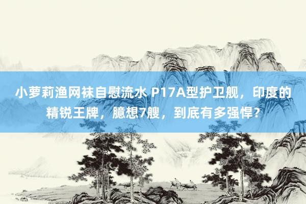 小萝莉渔网袜自慰流水 P17A型护卫舰，印度的精锐王牌，臆想7艘，到底有多强悍？