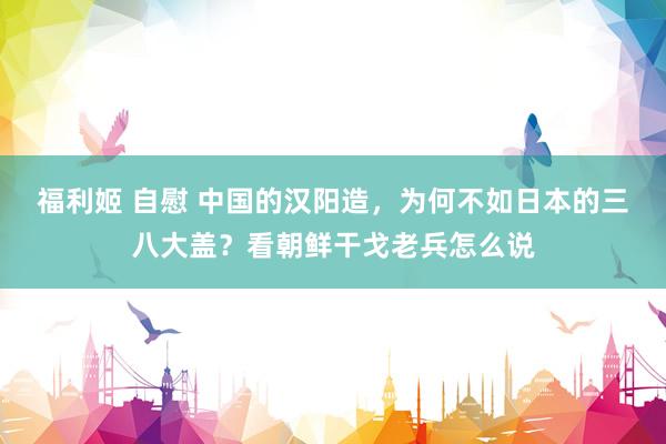 福利姬 自慰 中国的汉阳造，为何不如日本的三八大盖？看朝鲜干戈老兵怎么说