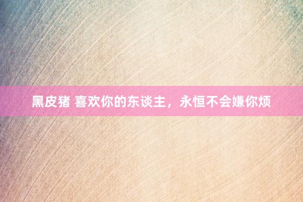 黑皮猪 喜欢你的东谈主，永恒不会嫌你烦