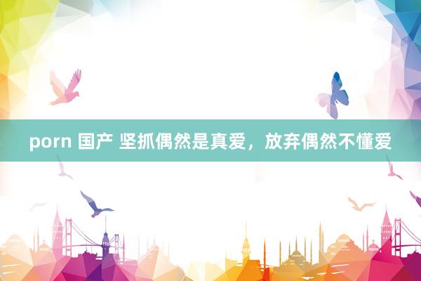 porn 国产 坚抓偶然是真爱，放弃偶然不懂爱