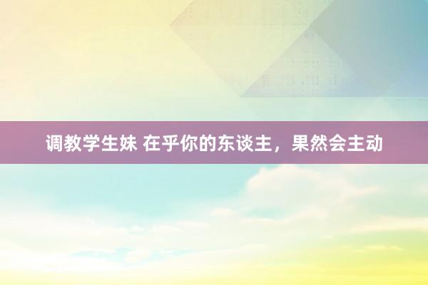 调教学生妹 在乎你的东谈主，果然会主动
