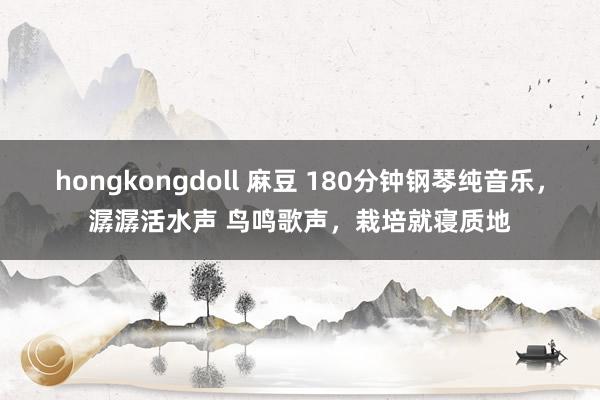 hongkongdoll 麻豆 180分钟钢琴纯音乐，潺潺活水声 鸟鸣歌声，栽培就寝质地