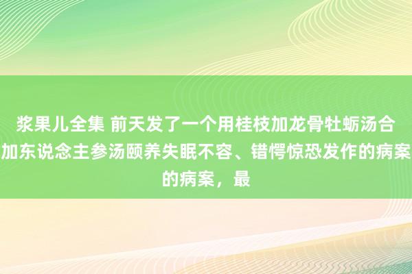 浆果儿全集 前天发了一个用桂枝加龙骨牡蛎汤合四逆加东说念主参汤颐养失眠不容、错愕惊恐发作的病案，最