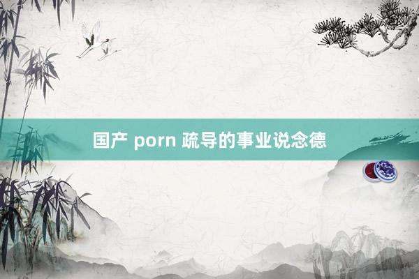 国产 porn 疏导的事业说念德