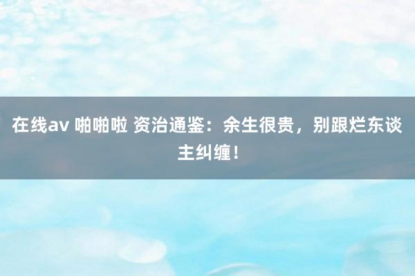 在线av 啪啪啦 资治通鉴：余生很贵，别跟烂东谈主纠缠！