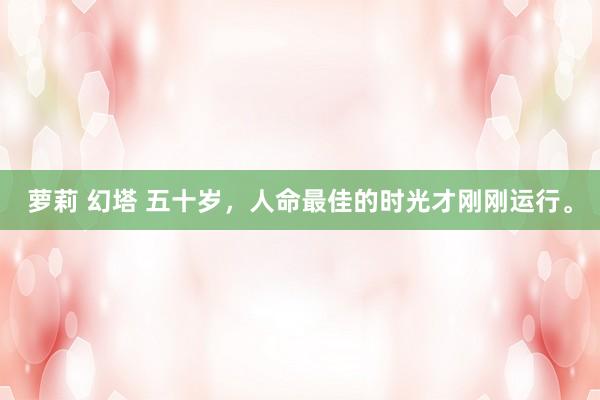 萝莉 幻塔 五十岁，人命最佳的时光才刚刚运行。