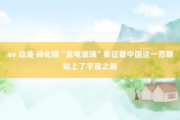 av 动漫 碲化镉“发电玻璃”象征着中国这一范畴站上了宇宙之巅
