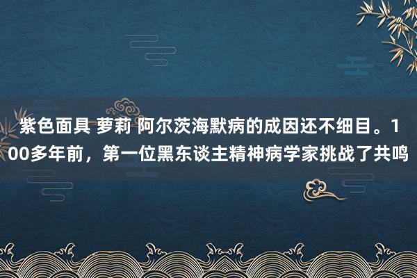 紫色面具 萝莉 阿尔茨海默病的成因还不细目。100多年前，第一位黑东谈主精神病学家挑战了共鸣