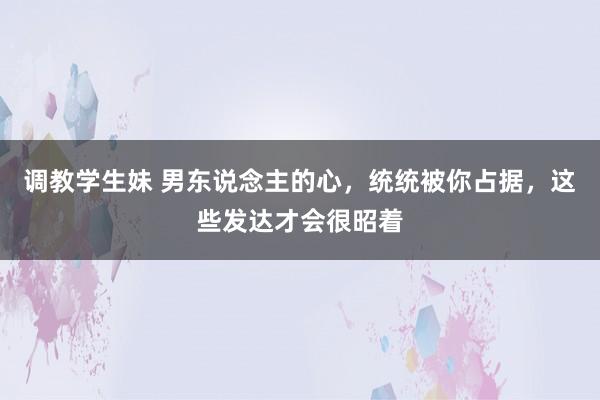 调教学生妹 男东说念主的心，统统被你占据，这些发达才会很昭着