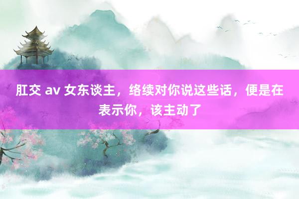 肛交 av 女东谈主，络续对你说这些话，便是在表示你，该主动了