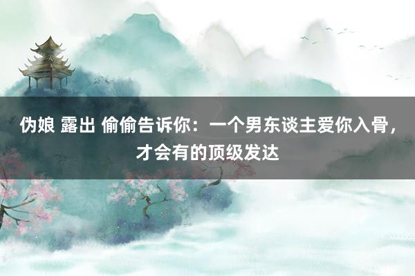 伪娘 露出 偷偷告诉你：一个男东谈主爱你入骨，才会有的顶级发达