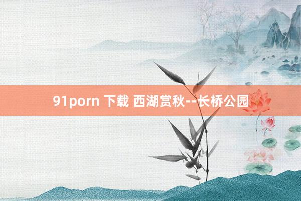 91porn 下载 西湖赏秋--长桥公园