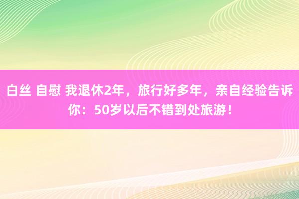白丝 自慰 我退休2年，旅行好多年，亲自经验告诉你：50岁以后不错到处旅游！