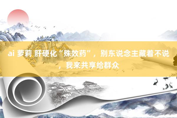 ai 萝莉 肝硬化“殊效药”，别东说念主藏着不说，我来共享给群众