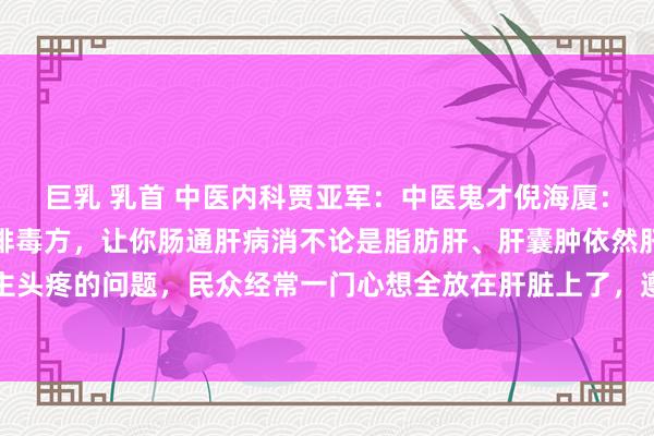 巨乳 乳首 中医内科贾亚军：中医鬼才倪海厦：治肝，先治大肠！一个排毒方，让你肠通肝病消不论是脂肪肝、肝囊肿依然肝炎这些个让东谈主头疼的问题，民众经常一门心想全放在肝脏上了，遵循呢，疗程长不说，还可能产生依赖。其...