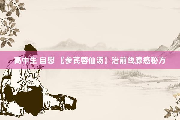 高中生 自慰 〖参芪蓉仙汤〗治前线腺癌秘方