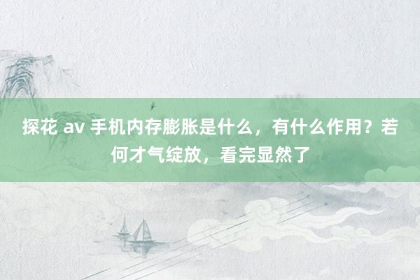 探花 av 手机内存膨胀是什么，有什么作用？若何才气绽放，看完显然了