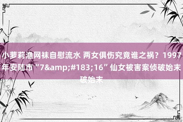 小萝莉渔网袜自慰流水 两女俱伤究竟谁之祸？1997年安陆市“7&#183;16”仙女被害案侦破始末