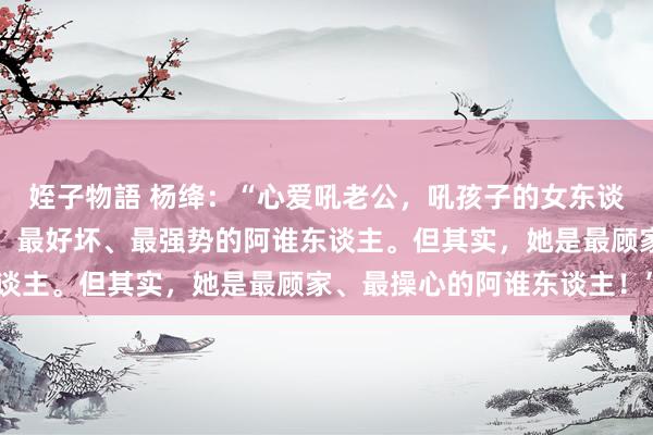 姪子物語 杨绛：“心爱吼老公，吼孩子的女东谈主，看上去是家里最凶、最好坏、最强势的阿谁东谈主。但其实，她是最顾家、最操心的阿谁东谈主！”