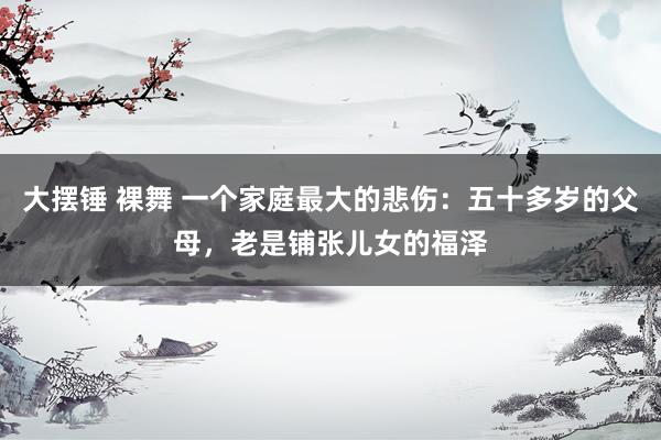 大摆锤 裸舞 一个家庭最大的悲伤：五十多岁的父母，老是铺张儿女的福泽