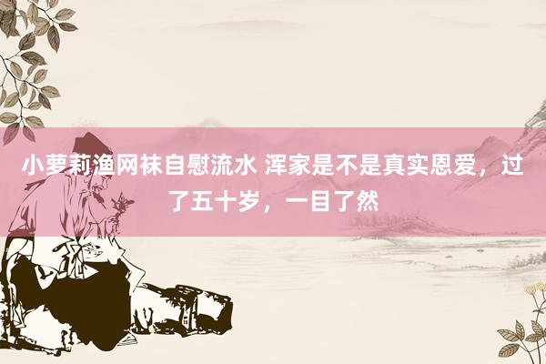 小萝莉渔网袜自慰流水 浑家是不是真实恩爱，过了五十岁，一目了然
